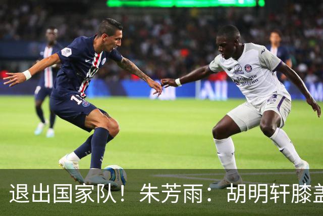 退出国家队！朱芳雨：胡明轩膝盖劳损&跟腱受伤，今夏需全面康复